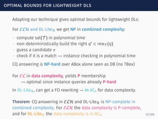 optimal bounds for lightweight dls
Adapting our technique gives optimal bounds for lightweight DLs:
For ELH and DL-LiteR we get NP in combined complexity:
∙ compute sat(T ) in polynomial time
∙ non-deterministically build the right q′
∈ rewT (q)
∙ guess a candidate π
∙ check if it is a match ⇝ instance checking in polynomial time
CQ answering is NP-hard over ABox alone seen as DB (no TBox)
For EL in data complexity, yields P membership
⇝ optimal since instance queries already P-hard
In DL-LiteR, can get a FO rewriting ⇝ in AC0 for data complexity.
Theorem CQ answering in ELH and DL-LiteR is NP-complete in
combined complexity. For ELH the data complexity is P-complete,
and for DL-LiteR the data complexity is in AC0. 72/109
 