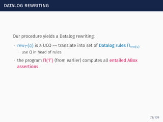 datalog rewriting
Our procedure yields a Datalog rewriting:
∙ rewT (q) is a UCQ ⇝ translate into set of Datalog rules Πrew(q)
∙ use Q in head of rules
∙ the program Π(T ) (from earlier) computes all entailed ABox
assertions
73/109
 