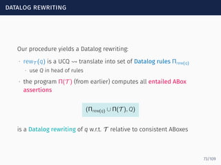 datalog rewriting
Our procedure yields a Datalog rewriting:
∙ rewT (q) is a UCQ ⇝ translate into set of Datalog rules Πrew(q)
∙ use Q in head of rules
∙ the program Π(T ) (from earlier) computes all entailed ABox
assertions
(Πrew(q) ∪ Π(T ), Q)
is a Datalog rewriting of q w.r.t. T relative to consistent ABoxes
73/109
 