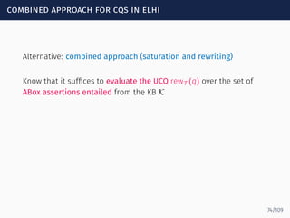 combined approach for cqs in elhi
Alternative: combined approach (saturation and rewriting)
Know that it sufﬁces to evaluate the UCQ rewT (q) over the set of
ABox assertions entailed from the KB K
74/109
 