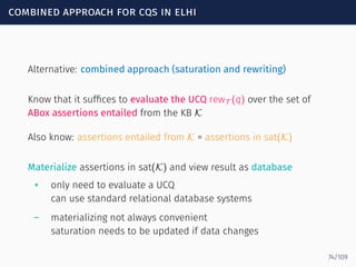 combined approach for cqs in elhi
Alternative: combined approach (saturation and rewriting)
Know that it sufﬁces to evaluate the UCQ rewT (q) over the set of
ABox assertions entailed from the KB K
Also know: assertions entailed from K = assertions in sat(K)
Materialize assertions in sat(K) and view result as database
+ only need to evaluate a UCQ
can use standard relational database systems
– materializing not always convenient
saturation needs to be updated if data changes
74/109
 