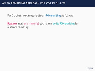 an fo rewriting approach for cqs in dl-lite
For DL-LiteR we can generate an FO-rewriting as follows.
Replace in all q′
∈ rewT (q) each atom by its FO-rewriting for
instance checking:
75/109
 