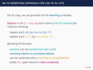 an fo rewriting approach for cqs in dl-lite
For DL-LiteR we can generate an FO-rewriting as follows.
Replace in all q′
∈ rewT (q) each atom by its FO-rewriting for
instance checking:
∙ replace each A(t) by RewriteIQ(A, T )
∙ replace each r(t, t′
) by RewriteIQ(r, T )
Resulting FO formula:
∙ positive, can be transformed into a UCQ
∙ rewriting relative to consistent ABoxes
∙ can be combined with a rewriting of unsatisﬁability
∙ yields AC0 upper bound in data complexity
75/109
 
