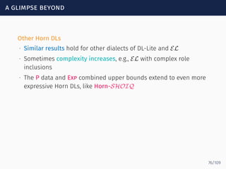 a glimpse beyond
Other Horn DLs
∙ Similar results hold for other dialects of DL-Lite and EL
∙ Sometimes complexity increases, e.g., EL with complex role
inclusions
∙ The P data and Exp combined upper bounds extend to even more
expressive Horn DLs, like Horn-SHOIQ
76/109
 