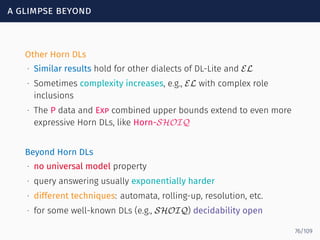 a glimpse beyond
Other Horn DLs
∙ Similar results hold for other dialects of DL-Lite and EL
∙ Sometimes complexity increases, e.g., EL with complex role
inclusions
∙ The P data and Exp combined upper bounds extend to even more
expressive Horn DLs, like Horn-SHOIQ
Beyond Horn DLs
∙ no universal model property
∙ query answering usually exponentially harder
∙ different techniques: automata, rolling-up, resolution, etc.
∙ for some well-known DLs (e.g., SHOIQ) decidability open
76/109
 