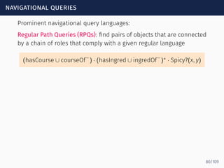 navigational queries
Prominent navigational query languages:
Regular Path Queries (RPQs): ﬁnd pairs of objects that are connected
by a chain of roles that comply with a given regular language
(hasCourse ∪ courseOf−
) · (hasIngred ∪ ingredOf
−
)∗
· Spicy?(x, y)
80/109
 