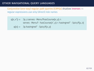 other navigational query languages
Conjunctive (one-way) regular path queries (CRPQs) disallow inverses ⇝
regular expressions use only (direct) role names
q(x, x′
) = ∃y, z.serves · Menu?hasCourse(x, y) ∧
serves · Menu? · hasCourse(x′
, y) ∧ hasIngred∗
· Spicy?(y, z)
q(x) = ∃y.hasIngred∗
· Spicy?(x, y)
82/109
 