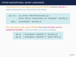 other navigational query languages
Conjunctive (one-way) regular path queries (CRPQs) disallow inverses ⇝
regular expressions use only (direct) role names
q(x, x′
) = ∃y, z.serves · Menu?hasCourse(x, y) ∧
serves · Menu? · hasCourse(x′
, y) ∧ hasIngred∗
· Spicy?(y, z)
q(x) = ∃y.hasIngred∗
· Spicy?(x, y)
Two-way regular path queries (2RPQs) have only one atom and no
existential variables ⇝ both variables are answer variables
q(x, y) = (hasIngred ∪ ingredOf−
)∗
· Spicy?(x, y)
q(x, y) = (hasIngred ∪ ingredOf−
)∗
· Spicy? · Σ∗
(x, y)
82/109
 