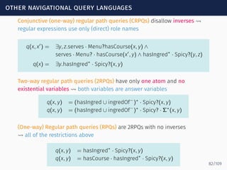 other navigational query languages
Conjunctive (one-way) regular path queries (CRPQs) disallow inverses ⇝
regular expressions use only (direct) role names
q(x, x′
) = ∃y, z.serves · Menu?hasCourse(x, y) ∧
serves · Menu? · hasCourse(x′
, y) ∧ hasIngred∗
· Spicy?(y, z)
q(x) = ∃y.hasIngred∗
· Spicy?(x, y)
Two-way regular path queries (2RPQs) have only one atom and no
existential variables ⇝ both variables are answer variables
q(x, y) = (hasIngred ∪ ingredOf−
)∗
· Spicy?(x, y)
q(x, y) = (hasIngred ∪ ingredOf−
)∗
· Spicy? · Σ∗
(x, y)
(One-way) Regular path queries (RPQs) are 2RPQs with no inverses
⇝ all of the restrictions above
q(x, y) = hasIngred∗
· Spicy?(x, y)
q(x, y) = hasCourse · hasIngred∗
· Spicy?(x, y)
82/109
 