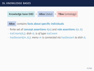 dl knowledge bases
Knowledge base (KB) = ABox (data) + TBox (ontology)
ABox contains facts about speciﬁc individuals
∙ ﬁnite set of concept assertions A(a) and role assertions r(a, b)
∙ IceCream(d2): dish d2 is of type IceCream
∙ hasDessert(m, d2): menu m is connected via hasDessert to dish d2
11/109
 