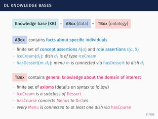 dl knowledge bases
Knowledge base (KB) = ABox (data) + TBox (ontology)
ABox contains facts about speciﬁc individuals
∙ ﬁnite set of concept assertions A(a) and role assertions r(a, b)
∙ IceCream(d2): dish d2 is of type IceCream
∙ hasDessert(m, d2): menu m is connected via hasDessert to dish d2
TBox contains general knowledge about the domain of interest
∙ ﬁnite set of axioms (details on syntax to follow)
∙ IceCream is a subclass of Dessert
∙ hasCourse connects Menus to Dishes
∙ every Menu is connected to at least one dish via hasCourse
11/109
 