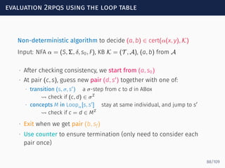 evaluation 2rpqs using the loop table
Non-deterministic algorithm to decide (a, b) ∈ cert(α(x, y), K)
Input: NFA α = (S, Σ, δ, s0, F), KB K = (T , A), (a, b) from A
∙ After checking consistency, we start from (a, s0)
∙ At pair (c, s), guess new pair (d, s′
) together with one of:
∙ transition (s, σ, s′
) a σ-step from c to d in ABox
⇝ check if (c, d) ∈ σI
∙ concepts M in Loopα[s, s′
] stay at same individual, and jump to s′
⇝ check if c = d ∈ MI
∙ Exit when we get pair (b, sf)
∙ Use counter to ensure termination (only need to consider each
pair once)
88/109
 