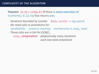 complexity of the algorithm
Theorem (a, b) ∈ cert(q, K) iff there is some execution of
EvalAtom(α, K, (a, b)) that returns yes.
∙ Iterations bounded by counter (poly. counter ⇝ log space)
∙ We need calls to procedures for:
satisﬁability instance checking membership in Loopα table
∙ These calls are in Exp for ELHI⊥
Loopα computation: polynomially many iterations
each one tests entailment
92/109
 