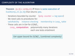 complexity of the algorithm
Theorem (a, b) ∈ cert(q, K) iff there is some execution of
EvalAtom(α, K, (a, b)) that returns yes.
∙ Iterations bounded by counter (poly. counter ⇝ log space)
∙ We need calls to procedures for:
satisﬁability instance checking membership in Loopα table
∙ These calls are in Exp for ELHI⊥
Loopα computation: polynomially many iterations
each one tests entailment
Exp upper bound for ELHI⊥ (combined complexity)
92/109
 