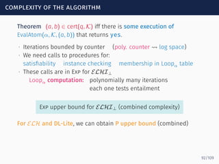 complexity of the algorithm
Theorem (a, b) ∈ cert(q, K) iff there is some execution of
EvalAtom(α, K, (a, b)) that returns yes.
∙ Iterations bounded by counter (poly. counter ⇝ log space)
∙ We need calls to procedures for:
satisﬁability instance checking membership in Loopα table
∙ These calls are in Exp for ELHI⊥
Loopα computation: polynomially many iterations
each one tests entailment
Exp upper bound for ELHI⊥ (combined complexity)
For ELH and DL-Lite, we can obtain P upper bound (combined)
92/109
 
