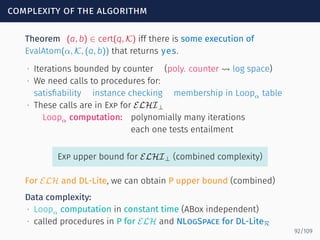 complexity of the algorithm
Theorem (a, b) ∈ cert(q, K) iff there is some execution of
EvalAtom(α, K, (a, b)) that returns yes.
∙ Iterations bounded by counter (poly. counter ⇝ log space)
∙ We need calls to procedures for:
satisﬁability instance checking membership in Loopα table
∙ These calls are in Exp for ELHI⊥
Loopα computation: polynomially many iterations
each one tests entailment
Exp upper bound for ELHI⊥ (combined complexity)
For ELH and DL-Lite, we can obtain P upper bound (combined)
Data complexity:
∙ Loopα computation in constant time (ABox independent)
∙ called procedures in P for ELH and NLogSpace for DL-LiteR
92/109
 