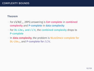 complexity bounds
Theorem
∙ For ELHI⊥, 2RPQ answering is Exp-complete in combined
complexity and P-complete in data complexity
∙ For DL-LiteR and ELH, the combined complexity drops to
P-complete
∙ In data complexity, the problem is NLogSpace-complete for
DL-LiteR, and P-complete for ELH.
93/109
 
