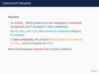 complexity bounds
Theorem
∙ For ELHI⊥, 2RPQ answering is Exp-complete in combined
complexity and P-complete in data complexity
∙ For DL-LiteR and ELH, the combined complexity drops to
P-complete
∙ In data complexity, the problem is NLogSpace-complete for
DL-LiteR, and P-complete for ELH.
Most matching lower bounds from simpler problems:
93/109
 