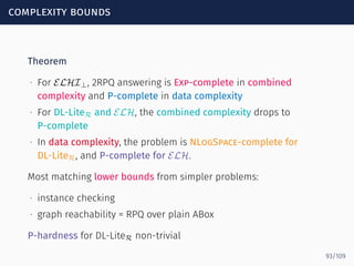 complexity bounds
Theorem
∙ For ELHI⊥, 2RPQ answering is Exp-complete in combined
complexity and P-complete in data complexity
∙ For DL-LiteR and ELH, the combined complexity drops to
P-complete
∙ In data complexity, the problem is NLogSpace-complete for
DL-LiteR, and P-complete for ELH.
Most matching lower bounds from simpler problems:
∙ instance checking
∙ graph reachability = RPQ over plain ABox
P-hardness for DL-LiteR non-trivial
93/109
 