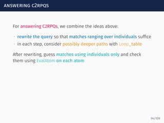answering c2rpqs
For answering C2RPQs, we combine the ideas above:
∙ rewrite the query so that matches ranging over individuals sufﬁce
∙ in each step, consider possibly deeper paths with Loopαtable
After rewriting, guess matches using individuals only and check
them using EvalAtom on each atom
94/109
 