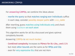 answering c2rpqs
For answering C2RPQs, we combine the ideas above:
∙ rewrite the query so that matches ranging over individuals sufﬁce
∙ in each step, consider possibly deeper paths with Loopαtable
After rewriting, guess matches using individuals only and check
them using EvalAtom on each atom
This algorithm works for all DLs discussed and gives optimal
complexity bounds
Answering C2RPQs is not much harder:
∙ Combined complexity increases to PSpace for DL-LiteR and ELH
∙ but most other bounds are the same as for RPQs and CQs
∙ even for very expressive DLs that are not Horn
94/109
 