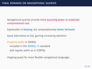 final remarks on navigational queries
Navigational queries provide more querying power at moderate
computational cost
Expressible in Datalog, but computationally better behaved
Good alternative to CQs, gaining increasing attention
Property paths in SPARQL
∙ included in the SPARQL 1.1 standard
∙ add regular paths as in C2RPQs
Ongoing quest for more ﬂexible navigational languages
95/109
 