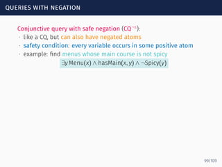 queries with negation
Conjunctive query with safe negation (CQ¬s
):
∙ like a CQ, but can also have negated atoms
∙ safety condition: every variable occurs in some positive atom
∙ example: ﬁnd menus whose main course is not spicy
∃y Menu(x) ∧ hasMain(x, y) ∧ ¬Spicy(y)
99/109
 