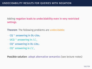 undecidability results for queries with negation
Adding negation leads to undecidability even in very restricted
settings.
Theorem The following problems are undecidable:
∙ CQ¬s
answering in DL-LiteR
∙ UCQ¬s
answering in EL⊥
∙ CQ̸=
answering in DL-LiteR
∙ CQ̸=
answering in EL⊥
Possible solution: adopt alternative semantics (see lecture notes)
100/109
 
