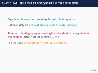 undecidability results for queries with recursion
Signiﬁcant interest in combining DLs with Datalog rules
Unfortunately, this almost always leads to undecidability:
Theorem Datalog query answering is undecidable in every DL that
can express (directly or indirectly) A ⊑ ∃r.A
In particular: undecidable in both DL-Lite and EL
101/109
 