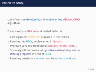 efficient omqa
Lots of work on developing and implementing efﬁcient OMQA
algorithms
Focus mostly on DL-Lite (and related dialects):
∙ First algorithm PerfectRef proposed in mid-2000’s
∙ Rewrites into UCQs, implemented in Quonto
∙ Improved versions proposed in Requiem, Presto, Rapid, …
∙ Some algorithms rewrite into positive existential queries or
Datalog programs instead of UCQs
∙ Resulting queries are smaller, can be easier to evaluate
103/109
 