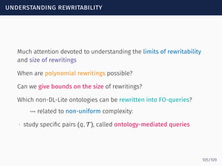 understanding rewritability
Much attention devoted to understanding the limits of rewritability
and size of rewritings
When are polynomial rewritings possible?
Can we give bounds on the size of rewritings?
Which non-DL-Lite ontologies can be rewritten into FO-queries?
⇝ related to non-uniform complexity:
∙ study speciﬁc pairs (q, T ), called ontology-mediated queries
105/109
 