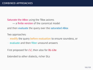 combined approaches
Saturate the ABox using the TBox axioms
⇝ a ﬁnite version of the canonical model
and then evaluate the query over the saturated ABox
Two approaches:
∙ modify the query before evaluation to ensure soundess, or
∙ evaluate and then ﬁlter unsound answers
First proposed for EL, then also for DL-Lite
Extended to other dialects, richer DLs
106/109
 