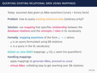 querying existing relational data using mappings
Today: assumed data given as ABox assertions (unary + binary facts)
Problem: how to query existing relational data (arbitrary arity)?
Solution: use mapping that speciﬁes relationship between the
database relations and the concepts / roles in DL vocabulary
Formally: mapping assertions of the form φ → ψ where:
∙ φ is an query formulated using DB relations
∙ ψ is a query in the DL vocabulary
Global-as-view (GAV) mappings: φ CQ, ψ atom (no quantiﬁers)
Handling mappings:
∙ apply mappings to generate ABox, proceed as usual
∙ virtual ABox: unfolding step to get rewriting over DB relations
107/109
 