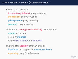 other research topics (non-exhaustive)
Beyond classical OMQA  
∙ inconsistency-tolerant query answering
∙ probabilistic query answering
∙ privacy-aware query answering
∙ temporal query answering
Support for building and maintaining OMQA systems
∙ module extraction
∙ ontology evolution
∙ query inseparability and emptiness
Improving the usability of OMQA systems
∙ interfaces and support for query formulation
∙ explaining query (non-)answers
108/109
 
