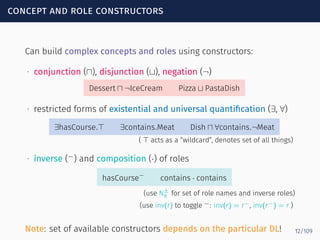 concept and role constructors
Can build complex concepts and roles using constructors:
∙ conjunction (⊓), disjunction (⊔), negation (¬)
Dessert ⊓ ¬IceCream Pizza ⊔ PastaDish
∙ restricted forms of existential and universal quantiﬁcation (∃, ∀)
∃hasCourse.⊤ ∃contains.Meat Dish ⊓ ∀contains.¬Meat
( ⊤ acts as a “wildcard”, denotes set of all things)
∙ inverse (−
) and composition (·) of roles
hasCourse−
contains · contains
(use N±
R for set of role names and inverse roles)
(use inv(r) to toggle −: inv(r) = r−, inv(r−) = r )
Note: set of available constructors depends on the particular DL! 12/109
 