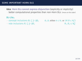 some important horn dls
Idea: Horn DLs cannot express disjunction (explicitly or implicitly)
∙ better computational properties than non-Horn DLs (more on this later)
DL-LiteR
∙ concept inclusions B1 ⊑ (¬)B2 B1, B2 either A ∈ NC or ∃R (R ∈ N±
R )
∙ role inclusions R1 ⊑ (¬)R2 R1, R2 ∈ N±
R
20/109
 