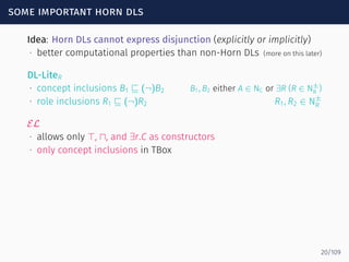 some important horn dls
Idea: Horn DLs cannot express disjunction (explicitly or implicitly)
∙ better computational properties than non-Horn DLs (more on this later)
DL-LiteR
∙ concept inclusions B1 ⊑ (¬)B2 B1, B2 either A ∈ NC or ∃R (R ∈ N±
R )
∙ role inclusions R1 ⊑ (¬)R2 R1, R2 ∈ N±
R
EL
∙ allows only ⊤, ⊓, and ∃r.C as constructors
∙ only concept inclusions in TBox
20/109
 