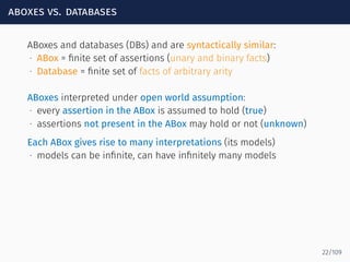 aboxes vs. databases
ABoxes and databases (DBs) and are syntactically similar:
∙ ABox = ﬁnite set of assertions (unary and binary facts)
∙ Database = ﬁnite set of facts of arbitrary arity
ABoxes interpreted under open world assumption:
∙ every assertion in the ABox is assumed to hold (true)
∙ assertions not present in the ABox may hold or not (unknown)
Each ABox gives rise to many interpretations (its models)
∙ models can be inﬁnite, can have inﬁnitely many models
22/109
 