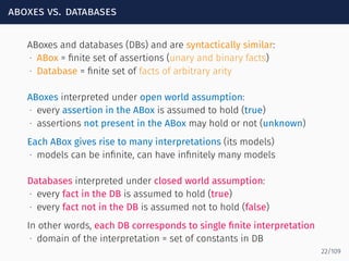 aboxes vs. databases
ABoxes and databases (DBs) and are syntactically similar:
∙ ABox = ﬁnite set of assertions (unary and binary facts)
∙ Database = ﬁnite set of facts of arbitrary arity
ABoxes interpreted under open world assumption:
∙ every assertion in the ABox is assumed to hold (true)
∙ assertions not present in the ABox may hold or not (unknown)
Each ABox gives rise to many interpretations (its models)
∙ models can be inﬁnite, can have inﬁnitely many models
Databases interpreted under closed world assumption:
∙ every fact in the DB is assumed to hold (true)
∙ every fact not in the DB is assumed not to hold (false)
In other words, each DB corresponds to single ﬁnite interpretation
∙ domain of the interpretation = set of constants in DB
22/109
 