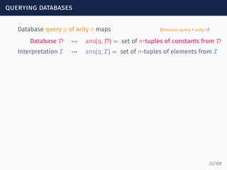 querying databases
Database query q of arity n maps (Boolean query = arity 0)
Database D ⇝ ans(q, D) = set of n-tuples of constants from D
Interpretation I ⇝ ans(q, I) = set of n-tuples of elements from I
23/109
 