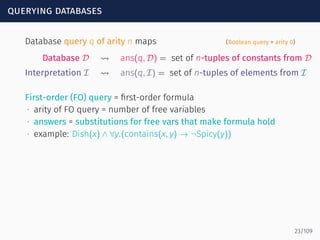 querying databases
Database query q of arity n maps (Boolean query = arity 0)
Database D ⇝ ans(q, D) = set of n-tuples of constants from D
Interpretation I ⇝ ans(q, I) = set of n-tuples of elements from I
First-order (FO) query = ﬁrst-order formula
∙ arity of FO query = number of free variables
∙ answers = substitutions for free vars that make formula hold
∙ example: Dish(x) ∧ ∀y.(contains(x, y) → ¬Spicy(y))
23/109
 