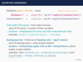querying databases
Database query q of arity n maps (Boolean query = arity 0)
Database D ⇝ ans(q, D) = set of n-tuples of constants from D
Interpretation I ⇝ ans(q, I) = set of n-tuples of elements from I
First-order (FO) query = ﬁrst-order formula
∙ arity of FO query = number of free variables
∙ answers = substitutions for free vars that make formula hold
∙ example: Dish(x) ∧ ∀y.(contains(x, y) → ¬Spicy(y))
Datalog queries = ﬁnite set of Datalog rules + ‘goal’ relation
∙ arity of Datalog query = arity of goal relation
∙ answers = exhaustively apply rules to DB / interpretation, collect
tuples in goal relation
∙ example: rules contains(x, z) ← contains(x, y), contains(y, z) and
SpicyDish(x) ← Dish(x), contains(x, y), Spicy(y)
23/109
 