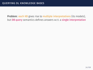 querying dl knowledge bases
Problem: each KB gives rise to multiple interpretations (its models),
but DB query semantics deﬁnes answers w.r.t. a single interpretation
24/109
 