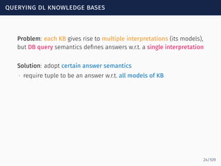 querying dl knowledge bases
Problem: each KB gives rise to multiple interpretations (its models),
but DB query semantics deﬁnes answers w.r.t. a single interpretation
Solution: adopt certain answer semantics
∙ require tuple to be an answer w.r.t. all models of KB
24/109
 