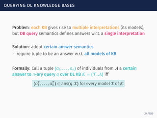 querying dl knowledge bases
Problem: each KB gives rise to multiple interpretations (its models),
but DB query semantics deﬁnes answers w.r.t. a single interpretation
Solution: adopt certain answer semantics
∙ require tuple to be an answer w.r.t. all models of KB
Formally: Call a tuple (a1, . . . , an) of individuals from A a certain
answer to n-ary query q over DL KB K = (T , A) iff
(aI
1 , . . . , aI
n ) ∈ ans(q, I) for every model I of K
24/109
 