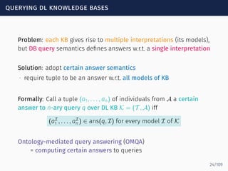 querying dl knowledge bases
Problem: each KB gives rise to multiple interpretations (its models),
but DB query semantics deﬁnes answers w.r.t. a single interpretation
Solution: adopt certain answer semantics
∙ require tuple to be an answer w.r.t. all models of KB
Formally: Call a tuple (a1, . . . , an) of individuals from A a certain
answer to n-ary query q over DL KB K = (T , A) iff
(aI
1 , . . . , aI
n ) ∈ ans(q, I) for every model I of K
Ontology-mediated query answering (OMQA)
= computing certain answers to queries
24/109
 