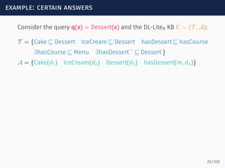 example: certain answers
Consider the query q(x) = Dessert(x) and the DL-LiteR KB K = (T , A):
T = {Cake ⊑ Dessert IceCream ⊑ Dessert hasDessert ⊑ hasCourse
∃hasCourse ⊑ Menu ∃hasDessert−
⊑ Dessert }
A = {Cake(d1) IceCream(d2) Dessert(d3) hasDessert(m, d4)}
25/109
 