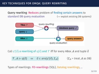 key techniques for omqa: query rewriting
Query rewriting: Reduces problem of ﬁnding certain answers to
standard DB query evaluation (⇝ exploit existing DB systems)
+
query rewriting
+
+
query evaluation
TBox T
query
ABox
q
database query q0
query answersA
Call q′
(⃗x) a rewriting of q(⃗x) and T iff for every ABox A and tuple ⃗a
T , A |= q(⃗a) ⇔ ⃗a ∈ ans(q′
(⃗x), IA) (IA = treat A as DB)
Types of rewritings: FO-rewritings (SQL), Datalog rewritings, ...
26/109
 