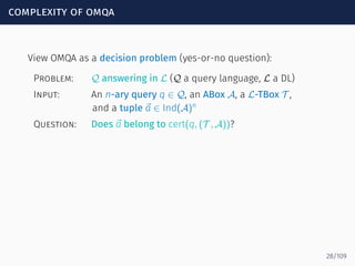 complexity of omqa
View OMQA as a decision problem (yes-or-no question):
Problem: Q answering in L (Q a query language, L a DL)
Input: An n-ary query q ∈ Q, an ABox A, a L-TBox T ,
and a tuple ⃗a ∈ Ind(A)n
Question: Does ⃗a belong to cert(q, (T , A))?
28/109
 