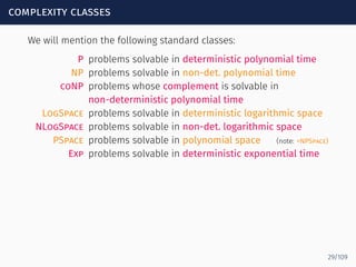 complexity classes
We will mention the following standard classes:
P problems solvable in deterministic polynomial time
NP problems solvable in non-det. polynomial time
coNP problems whose complement is solvable in
non-deterministic polynomial time
LogSpace problems solvable in deterministic logarithmic space
NLogSpace problems solvable in non-det. logarithmic space
PSpace problems solvable in polynomial space (note: =NPSpace)
Exp problems solvable in deterministic exponential time
29/109
 